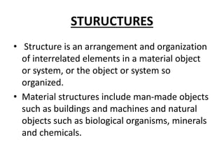 STURUCTURES
• Structure is an arrangement and organization
of interrelated elements in a material object
or system, or the object or system so
organized.
• Material structures include man-made objects
such as buildings and machines and natural
objects such as biological organisms, minerals
and chemicals.
 