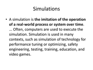 Simulations
• A simulation is the imitation of the operation
of a real-world process or system over time.
... Often, computers are used to execute the
simulation. Simulation is used in many
contexts, such as simulation of technology for
performance tuning or optimizing, safety
engineering, testing, training, education, and
video games.
 