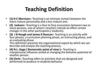 Teaching Definition
• (1) H C Morrison:- Teaching is an intimate contact between the
more mature personality and a less mature one.
• (2) Jackson:- Teaching is a face to face encounters between two or
more persons, one of whom ( teacher) intends to effect certain
changes in the other participants ( students).
• (3) J B Hough and James K Duncan:- Teaching is an activity with
four phases, a curriculum planning phase, an instructing phase, and
an evaluating phase.
This definition presents the organizational aspect by which we can
describe and analyze the teaching process.
• (4) N.L. Gage ( Democratic point of view ):- Teaching is
interpersonal influence aimed at changing the behavior potential of
another person.
• (5) Clerk:- Teaching refers to activities that are designed and
performed to produce in students behavior.
 