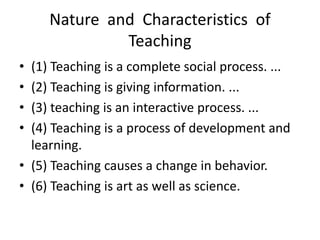 Nature and Characteristics of
Teaching
• (1) Teaching is a complete social process. ...
• (2) Teaching is giving information. ...
• (3) teaching is an interactive process. ...
• (4) Teaching is a process of development and
learning.
• (5) Teaching causes a change in behavior.
• (6) Teaching is art as well as science.
 