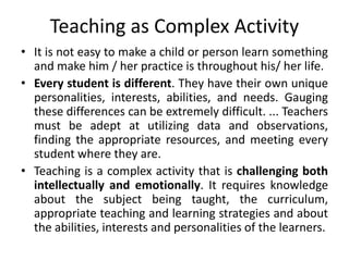 Teaching as Complex Activity
• It is not easy to make a child or person learn something
and make him / her practice is throughout his/ her life.
• Every student is different. They have their own unique
personalities, interests, abilities, and needs. Gauging
these differences can be extremely difficult. ... Teachers
must be adept at utilizing data and observations,
finding the appropriate resources, and meeting every
student where they are.
• Teaching is a complex activity that is challenging both
intellectually and emotionally. It requires knowledge
about the subject being taught, the curriculum,
appropriate teaching and learning strategies and about
the abilities, interests and personalities of the learners.
 