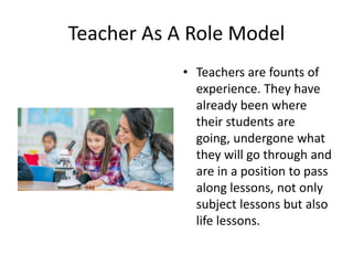 Teacher As A Role Model
• Teachers are founts of
experience. They have
already been where
their students are
going, undergone what
they will go through and
are in a position to pass
along lessons, not only
subject lessons but also
life lessons.
 