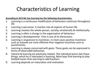 Characteristics of Learning
According to W.R Mc law learning has the following characteristics.
1. Learning is a continuous modification of behaviour continues throughout
life
2. Learning is pervasive. It reaches into all aspects of human life.
3. Learning involves the whole person, socially, emotionally & intellectually.
4. Learning is often a change in the organisation of behaviour.
5. Learning is developmental. Time is one of its dimensions.
6. Learning is responsive to incentives. In most cases positive incentives
such as rewards are most effective than negative incentives such as
punishments.
7. Learning is always concerned with goals. These goals can be expressed in
terms of observable behaviour.
8. Interest & learning are positively related. The individual learns bet those
things, which he is interested in learning. Most boys find learning to play
football easier than learning to add fractions.
9. Learning depends on maturation and motivation.
 