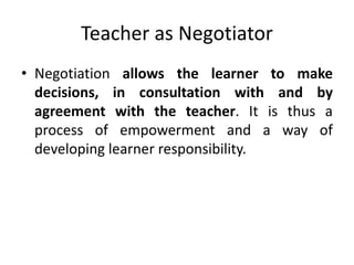 Teacher as Negotiator
• Negotiation allows the learner to make
decisions, in consultation with and by
agreement with the teacher. It is thus a
process of empowerment and a way of
developing learner responsibility.
 