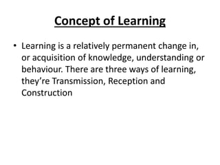 Concept of Learning
• Learning is a relatively permanent change in,
or acquisition of knowledge, understanding or
behaviour. There are three ways of learning,
they’re Transmission, Reception and
Construction
 