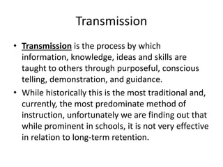Transmission
• Transmission is the process by which
information, knowledge, ideas and skills are
taught to others through purposeful, conscious
telling, demonstration, and guidance.
• While historically this is the most traditional and,
currently, the most predominate method of
instruction, unfortunately we are finding out that
while prominent in schools, it is not very effective
in relation to long-term retention.
 