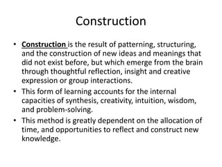 Construction
• Construction is the result of patterning, structuring,
and the construction of new ideas and meanings that
did not exist before, but which emerge from the brain
through thoughtful reflection, insight and creative
expression or group interactions.
• This form of learning accounts for the internal
capacities of synthesis, creativity, intuition, wisdom,
and problem-solving.
• This method is greatly dependent on the allocation of
time, and opportunities to reflect and construct new
knowledge.
 