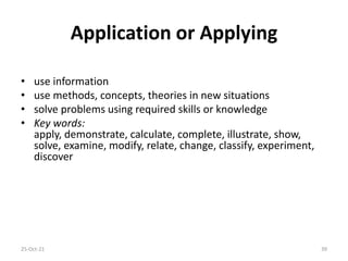 Application or Applying
• use information
• use methods, concepts, theories in new situations
• solve problems using required skills or knowledge
• Key words:
apply, demonstrate, calculate, complete, illustrate, show,
solve, examine, modify, relate, change, classify, experiment,
discover
25-Oct-21 39
 