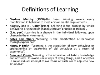 Definitions of Learning
• Gardner Murphy (1968)-The term learning covers every
modification in behavior to meet environmental requirements .
• Kingsley and R . Garry (1957) -Learning is the process by which
behavior is originated or changes through practice or training .
• (E.A. peel) -Learning is a change in the individual following upon
change in the environment.
• Gates and others “Learning is the modification of behaviour
through experience”
• Henry, P Smith -“Learning is the acquisition of new behaviour or
strengthening or weakening of old behaviour as a result of
experience”.
• Crow and Crow- “Learning is the acquisition of habits, knowledge
and attitudes. It involves new ways of doing things, and it operates
in an individual’s attempt to overcome obstacles or to adjust to new
situations.”
 