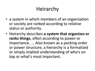 Heirarchy
• a system in which members of an organization
or society are ranked according to relative
status or authority.
• Heirarchy describes a system that organizes or
ranks things, often according to power or
importance. ... Also known as a pecking order
or power structure, a hierarchy is a formalized
or simply implied understanding of who's on
top or what's most important.
 