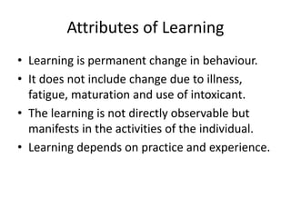 Attributes of Learning
• Learning is permanent change in behaviour.
• It does not include change due to illness,
fatigue, maturation and use of intoxicant.
• The learning is not directly observable but
manifests in the activities of the individual.
• Learning depends on practice and experience.
 