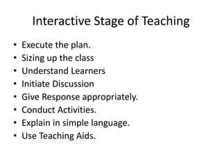 Interactive Stage of Teaching
• Execute the plan.
• Sizing up the class
• Understand Learners
• Initiate Discussion
• Give Response appropriately.
• Conduct Activities.
• Explain in simple language.
• Use Teaching Aids.
 