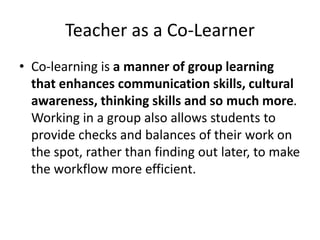 Teacher as a Co-Learner
• Co-learning is a manner of group learning
that enhances communication skills, cultural
awareness, thinking skills and so much more.
Working in a group also allows students to
provide checks and balances of their work on
the spot, rather than finding out later, to make
the workflow more efficient.
 