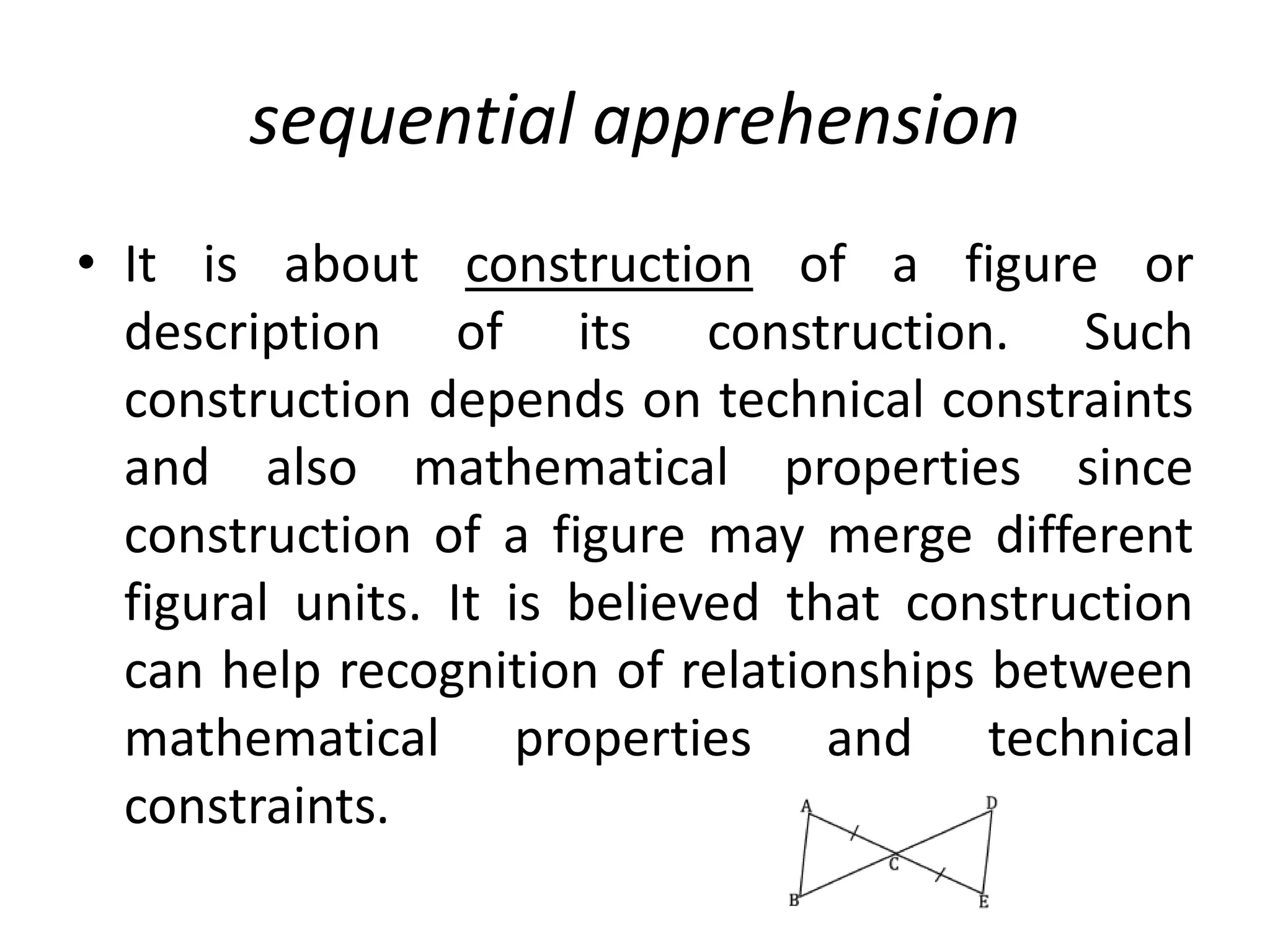 sequential apprehension
• It is about construction of a figure or
description of its construction. Such
construction depends on technical constraints
and also mathematical properties since
construction of a figure may merge different
figural units. It is believed that construction
can help recognition of relationships between
mathematical properties and technical
constraints.
 