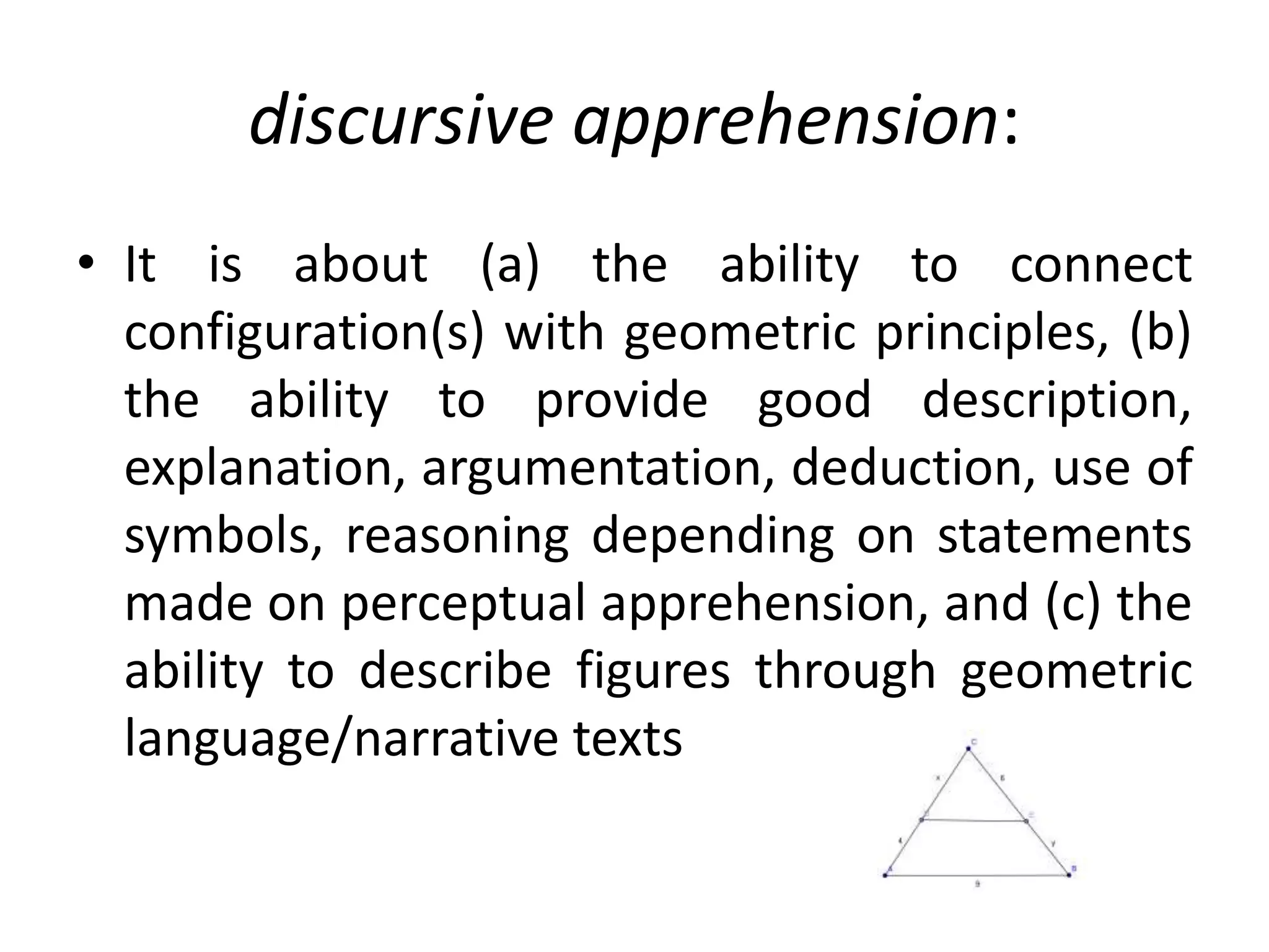 discursive apprehension:
• It is about (a) the ability to connect
configuration(s) with geometric principles, (b)
the ability to provide good description,
explanation, argumentation, deduction, use of
symbols, reasoning depending on statements
made on perceptual apprehension, and (c) the
ability to describe figures through geometric
language/narrative texts
 