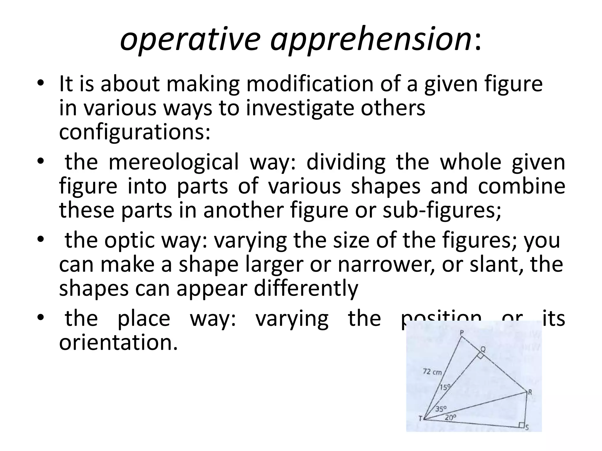 operative apprehension:
• It is about making modification of a given figure
in various ways to investigate others
configurations:
• the mereological way: dividing the whole given
figure into parts of various shapes and combine
these parts in another figure or sub-figures;
• the optic way: varying the size of the figures; you
can make a shape larger or narrower, or slant, the
shapes can appear differently
• the place way: varying the position or its
orientation.
 