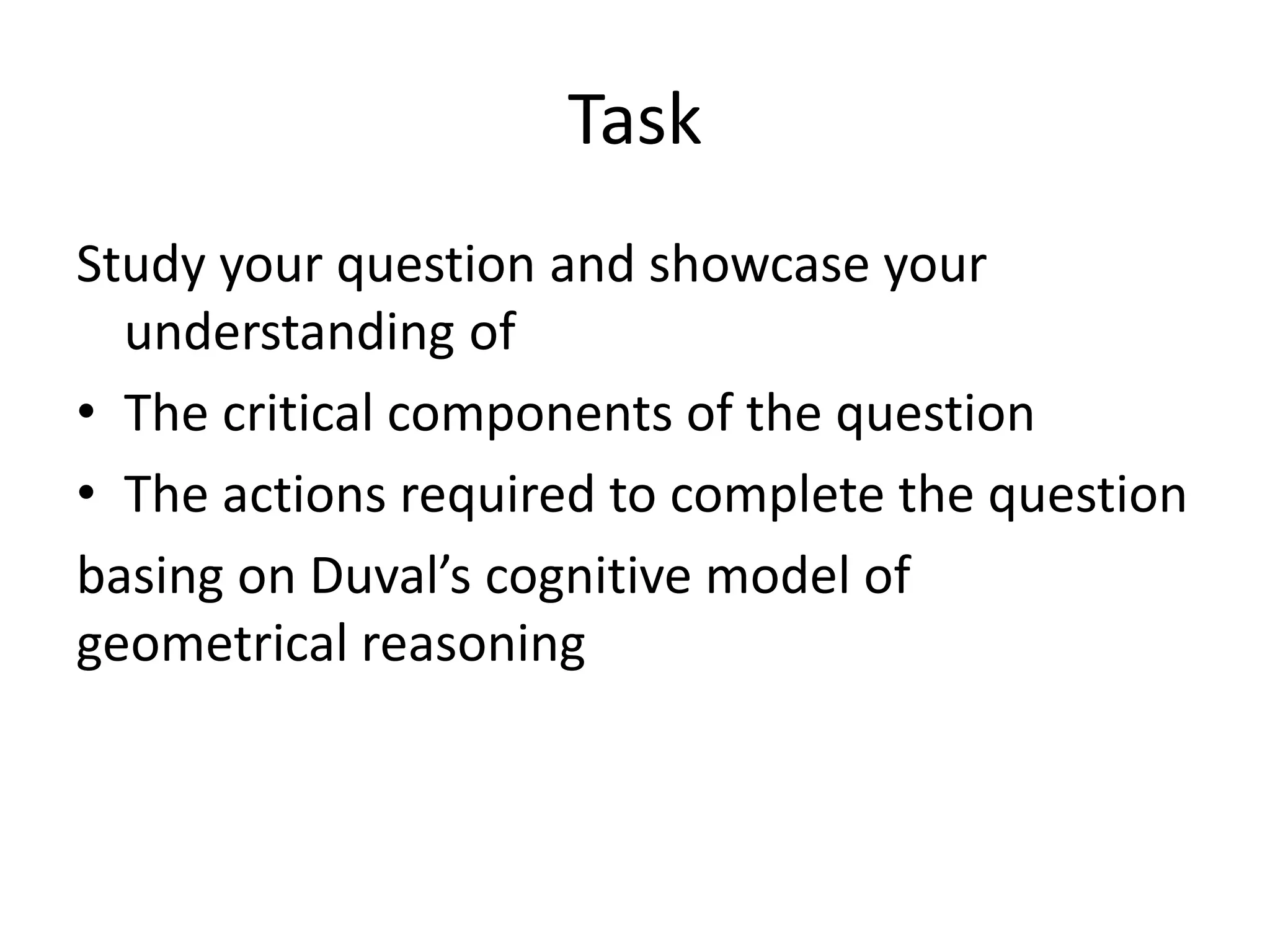 Task
Study your question and showcase your
understanding of
• The critical components of the question
• The actions required to complete the question
basing on Duval’s cognitive model of
geometrical reasoning
 