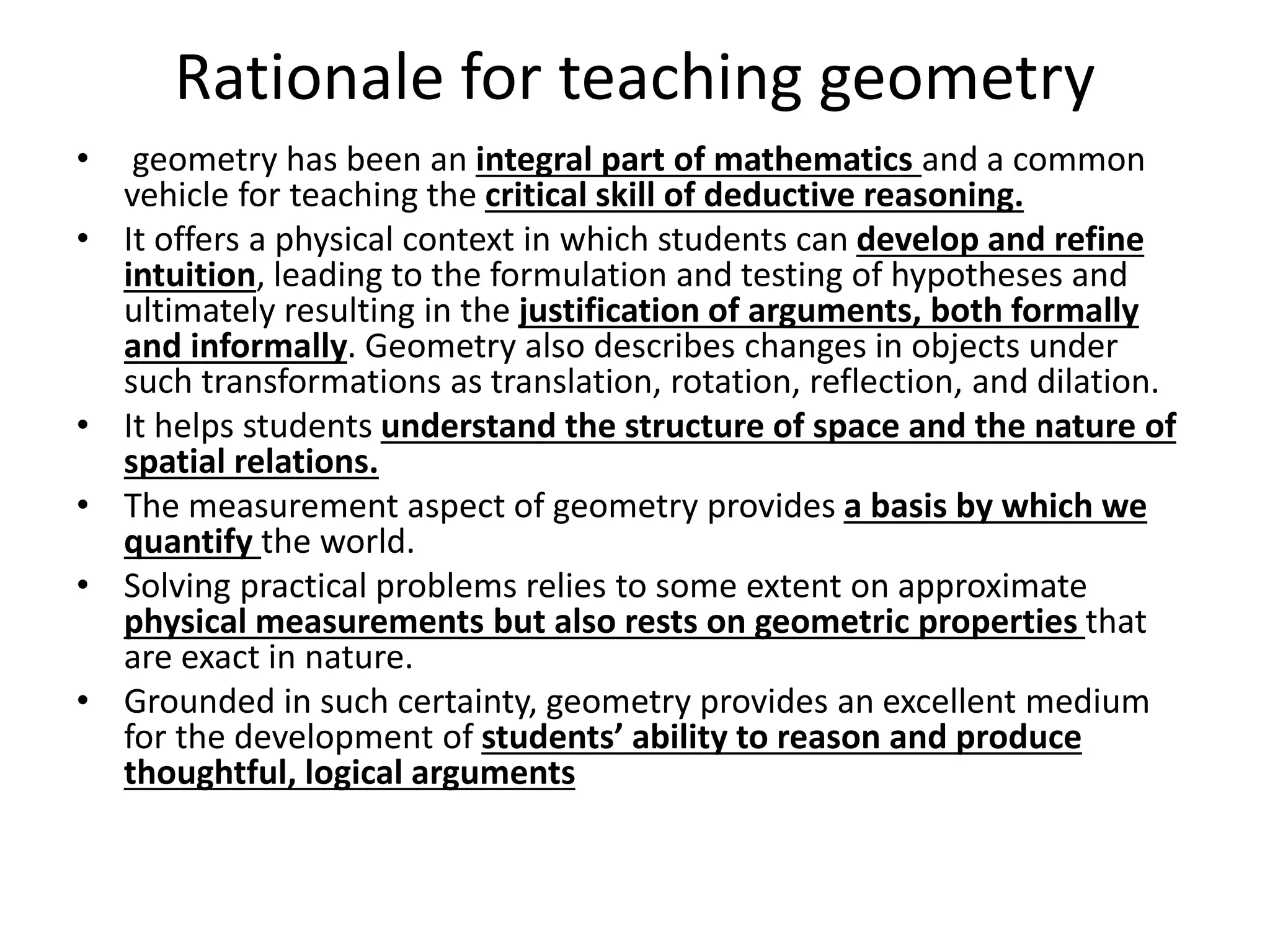 Rationale for teaching geometry
• geometry has been an integral part of mathematics and a common
vehicle for teaching the critical skill of deductive reasoning.
• It offers a physical context in which students can develop and refine
intuition, leading to the formulation and testing of hypotheses and
ultimately resulting in the justification of arguments, both formally
and informally. Geometry also describes changes in objects under
such transformations as translation, rotation, reflection, and dilation.
• It helps students understand the structure of space and the nature of
spatial relations.
• The measurement aspect of geometry provides a basis by which we
quantify the world.
• Solving practical problems relies to some extent on approximate
physical measurements but also rests on geometric properties that
are exact in nature.
• Grounded in such certainty, geometry provides an excellent medium
for the development of students’ ability to reason and produce
thoughtful, logical arguments
 