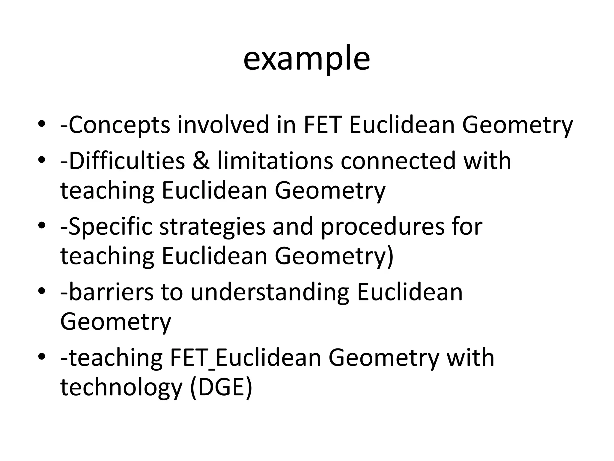 example
• -Concepts involved in FET Euclidean Geometry
• -Difficulties & limitations connected with
teaching Euclidean Geometry
• -Specific strategies and procedures for
teaching Euclidean Geometry)
• -barriers to understanding Euclidean
Geometry
• -teaching FET Euclidean Geometry with
technology (DGE)
 
