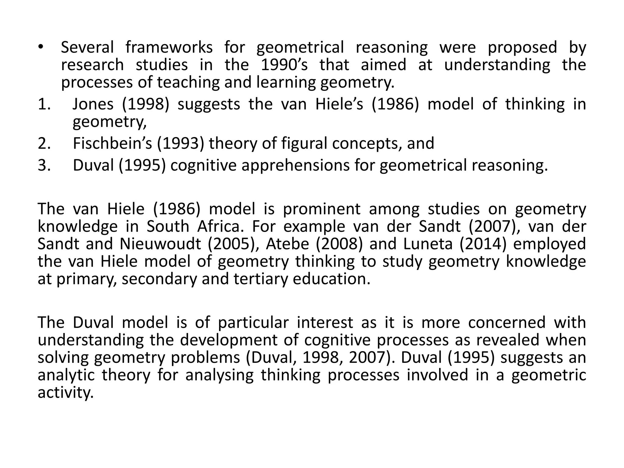 • Several frameworks for geometrical reasoning were proposed by
research studies in the 1990’s that aimed at understanding the
processes of teaching and learning geometry.
1. Jones (1998) suggests the van Hiele’s (1986) model of thinking in
geometry,
2. Fischbein’s (1993) theory of figural concepts, and
3. Duval (1995) cognitive apprehensions for geometrical reasoning.
The van Hiele (1986) model is prominent among studies on geometry
knowledge in South Africa. For example van der Sandt (2007), van der
Sandt and Nieuwoudt (2005), Atebe (2008) and Luneta (2014) employed
the van Hiele model of geometry thinking to study geometry knowledge
at primary, secondary and tertiary education.
The Duval model is of particular interest as it is more concerned with
understanding the development of cognitive processes as revealed when
solving geometry problems (Duval, 1998, 2007). Duval (1995) suggests an
analytic theory for analysing thinking processes involved in a geometric
activity.
 