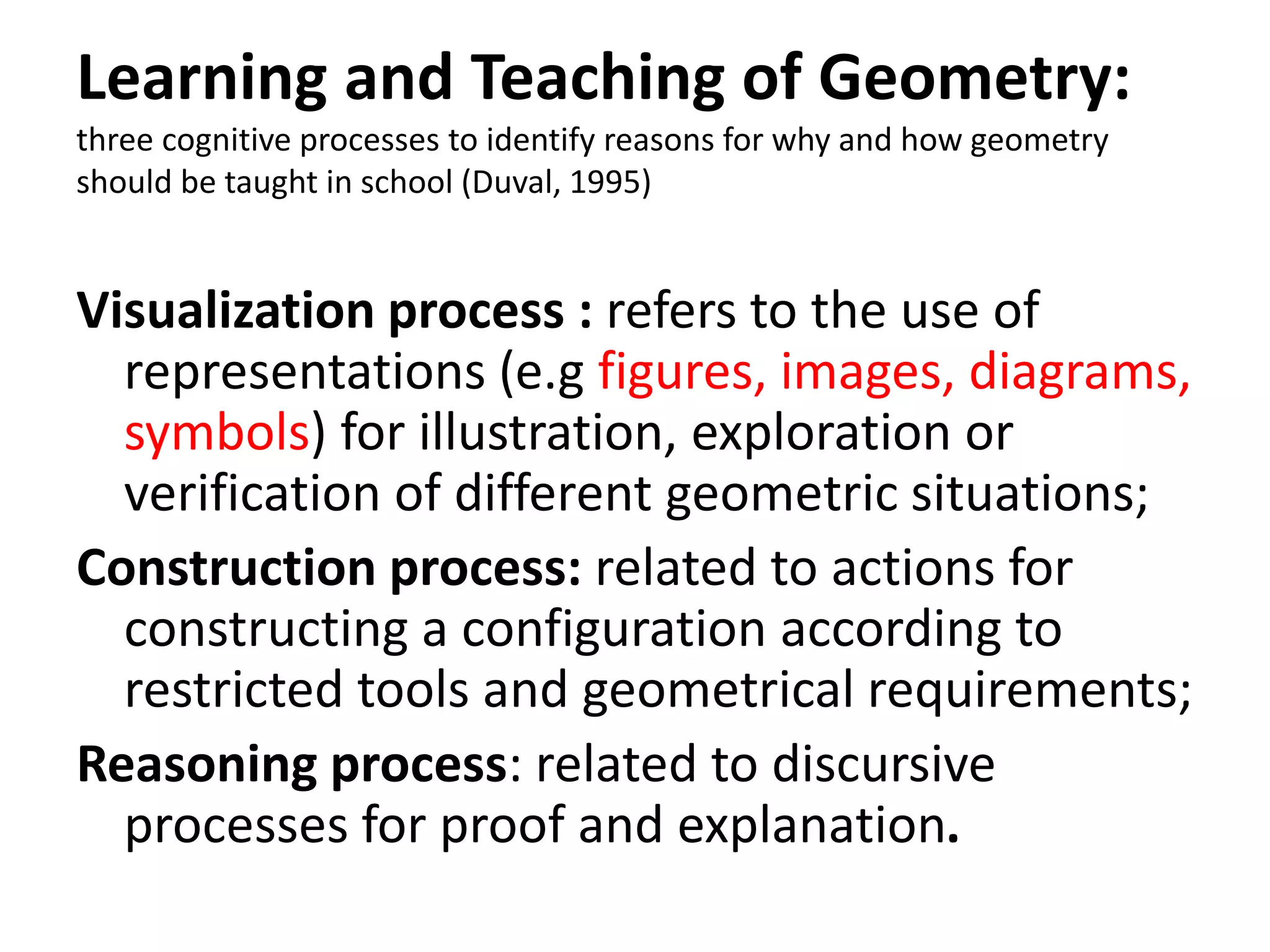 Learning and Teaching of Geometry:
three cognitive processes to identify reasons for why and how geometry
should be taught in school (Duval, 1995)
Visualization process : refers to the use of
representations (e.g figures, images, diagrams,
symbols) for illustration, exploration or
verification of different geometric situations;
Construction process: related to actions for
constructing a configuration according to
restricted tools and geometrical requirements;
Reasoning process: related to discursive
processes for proof and explanation.
 