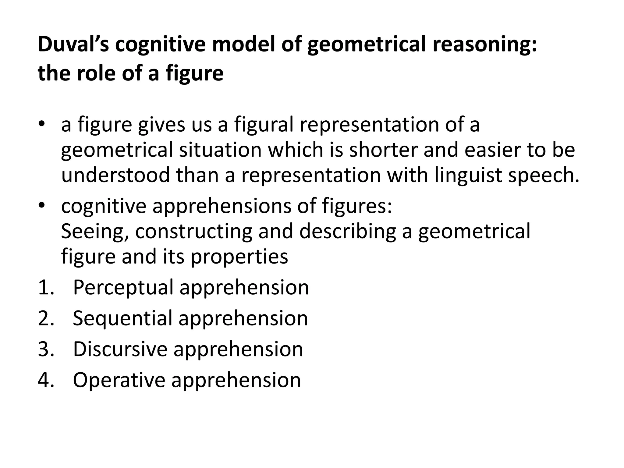 Duval’s cognitive model of geometrical reasoning:
the role of a figure
• a figure gives us a figural representation of a
geometrical situation which is shorter and easier to be
understood than a representation with linguist speech.
• cognitive apprehensions of figures:
Seeing, constructing and describing a geometrical
figure and its properties
1. Perceptual apprehension
2. Sequential apprehension
3. Discursive apprehension
4. Operative apprehension
 