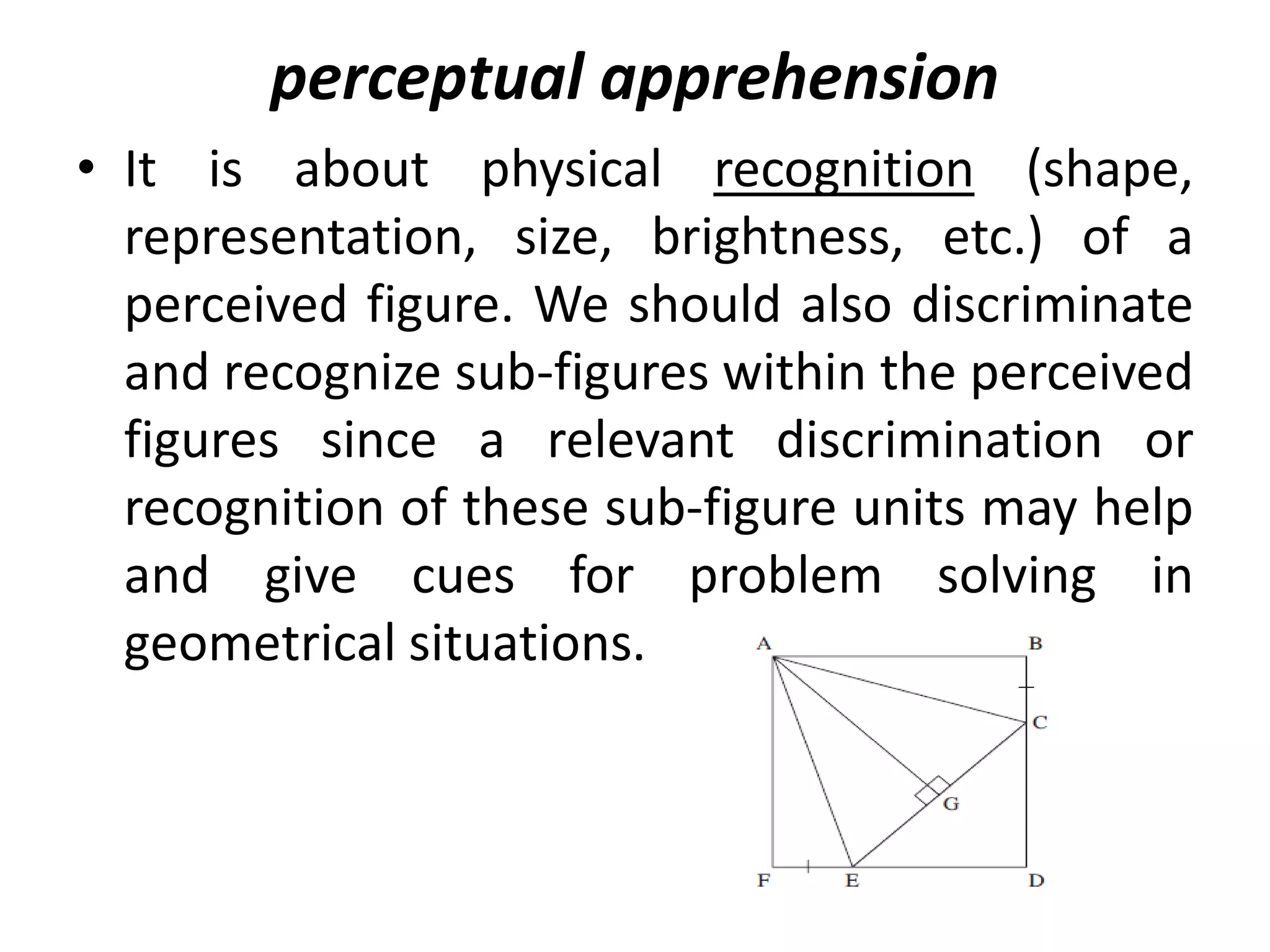 • It is about physical recognition (shape,
representation, size, brightness, etc.) of a
perceived figure. We should also discriminate
and recognize sub-figures within the perceived
figures since a relevant discrimination or
recognition of these sub-figure units may help
and give cues for problem solving in
geometrical situations.
perceptual apprehension
 