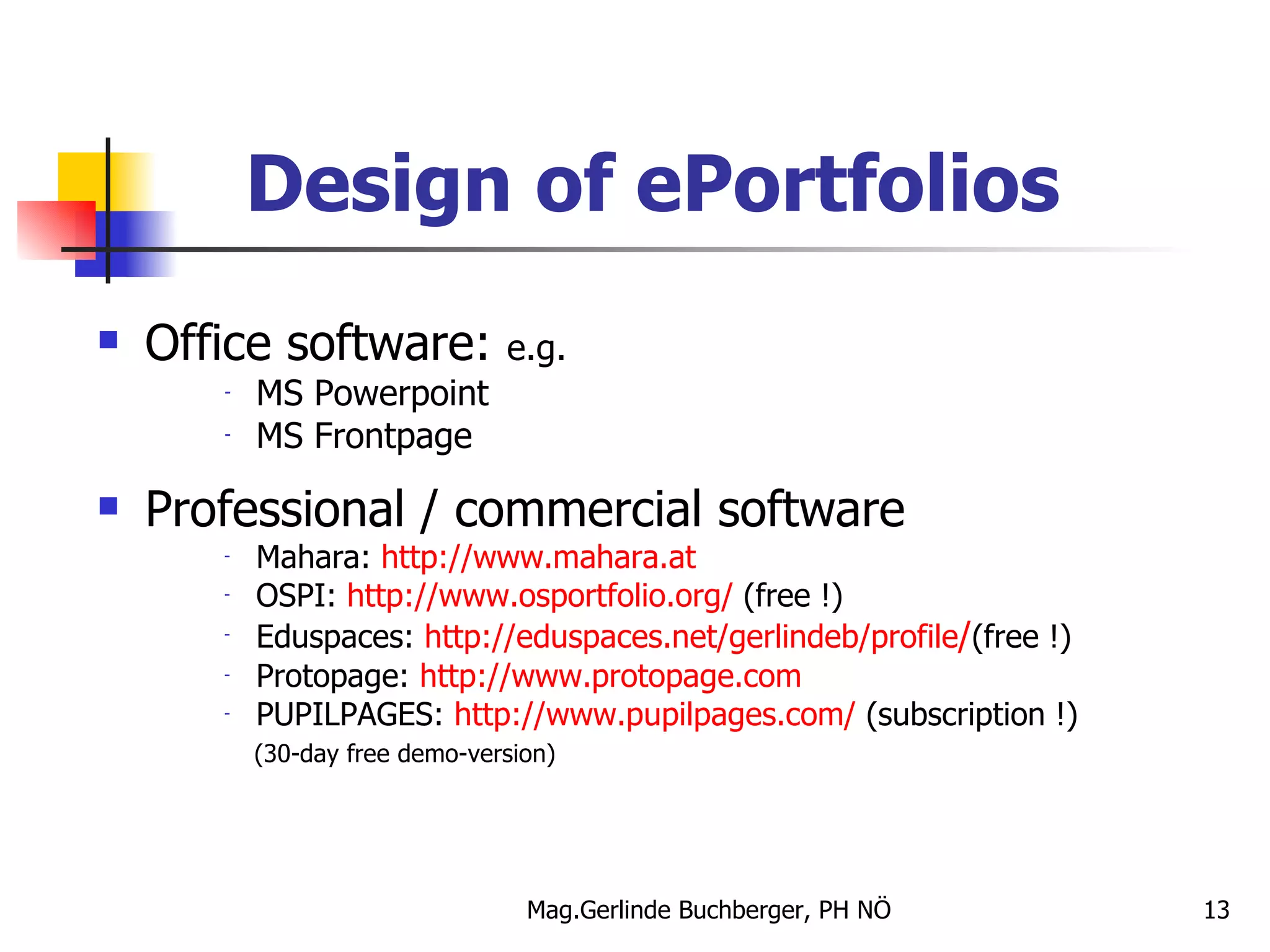 Design of ePortfolios Office software:  e.g. MS Powerpoint MS Frontpage Professional / commercial software Mahara:  http://www.mahara.at OSPI:  http://www.osportfolio.org/  (free !) Eduspaces:  http://eduspaces.net/gerlindeb/profile / (free !) Protopage:  http://www.protopage.com PUPILPAGES:  http://www.pupilpages.com/  (subscription !) (30-day free demo-version) 