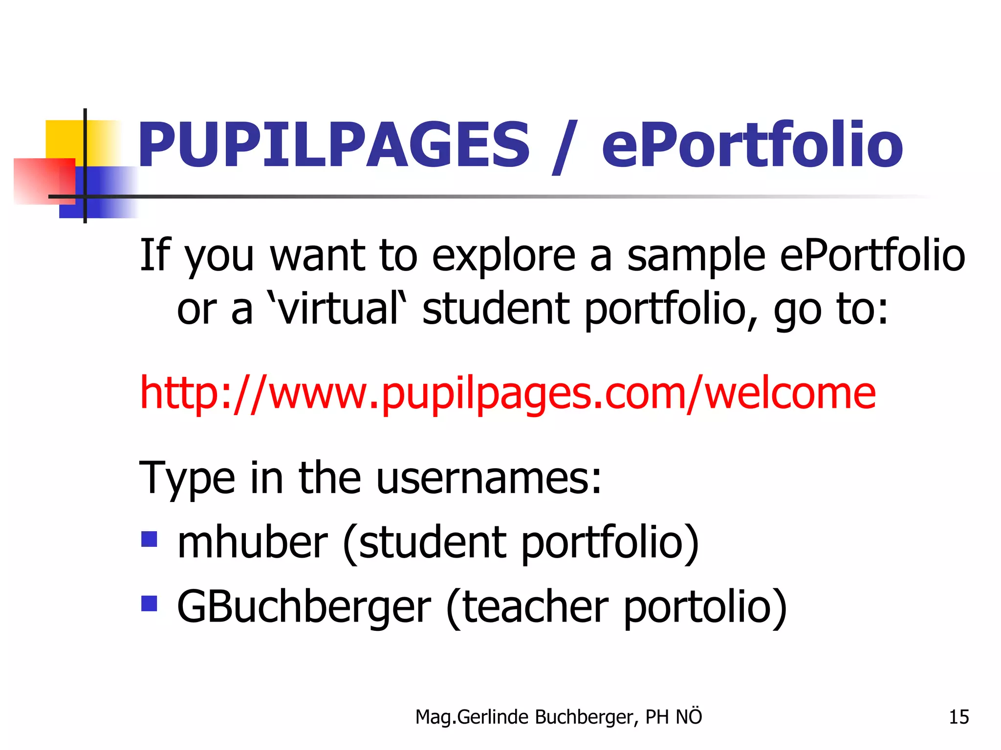 PUPILPAGES / ePortfolio If you want to explore a sample ePortfolio or a ‘virtual‘ student portfolio, go to: http://www.pupilpages.com/welcome Type in the usernames: mhuber (student portfolio) GBuchberger (teacher portolio) 