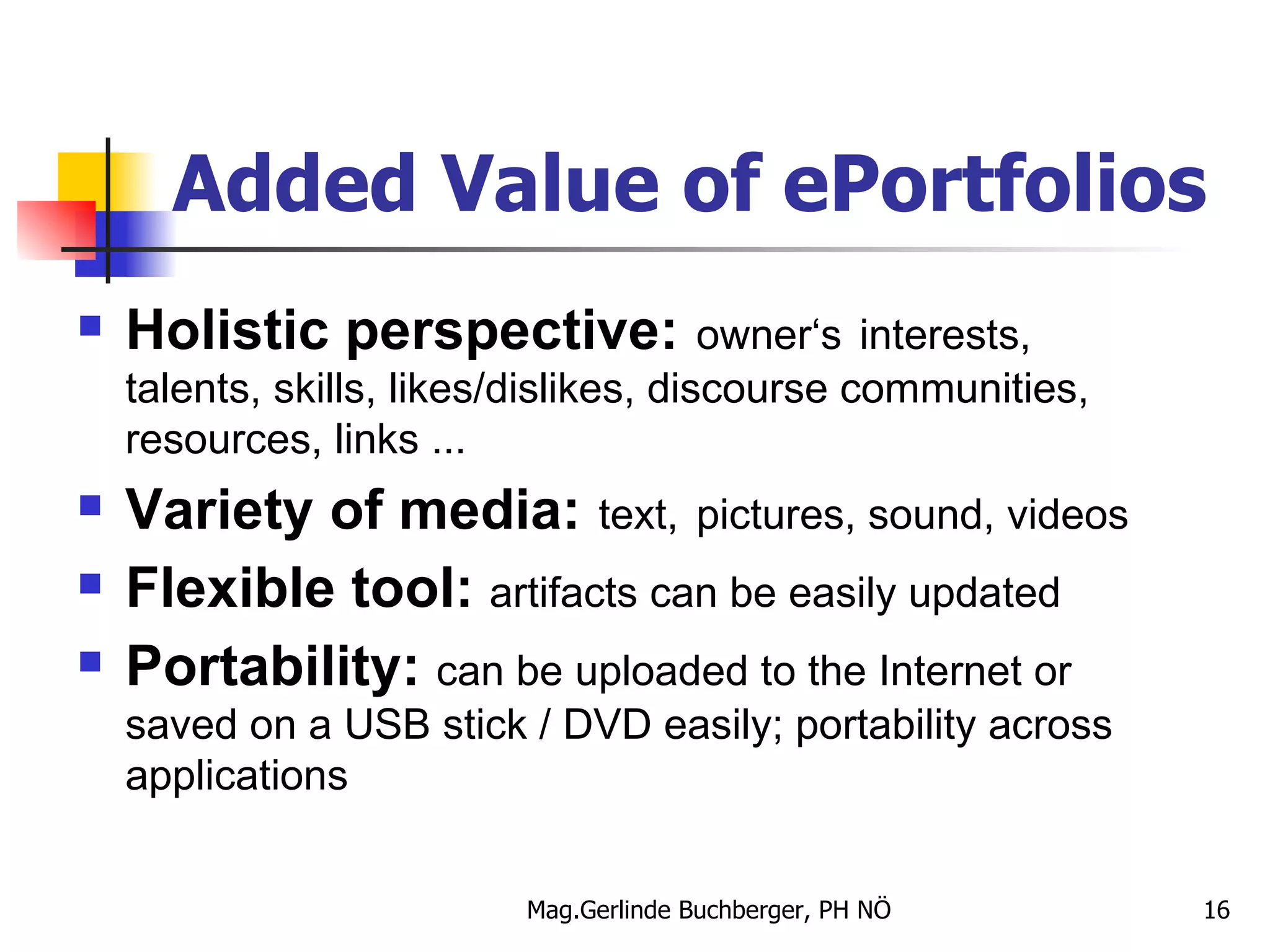 Added Value of ePortfolios Holistic perspective:   owner‘s   interests, talents, skills, likes/dislikes, discourse communities, resources, links ... Variety of media:   text,   pictures, sound, videos Flexible tool:  artifacts can be easily updated Portability:  can be   uploaded to the Internet or saved on a USB stick / DVD easily; portability across applications 