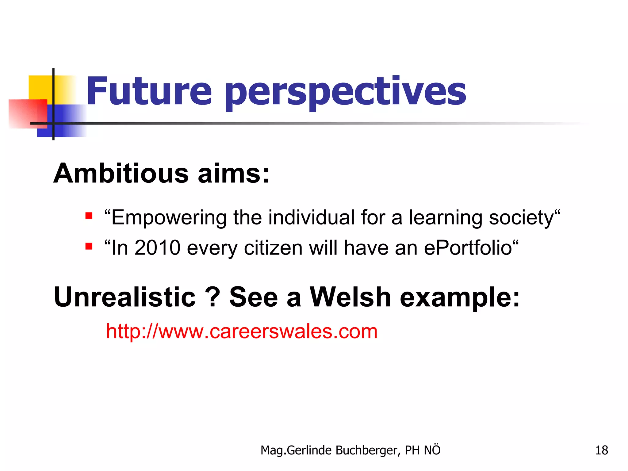 Future perspectives Ambitious aims: “ Empowering the individual for a learning society“ “ In 2010 every citizen will have an ePortfolio“ Unrealistic ? See a Welsh example: http:// www.careerswales.com 