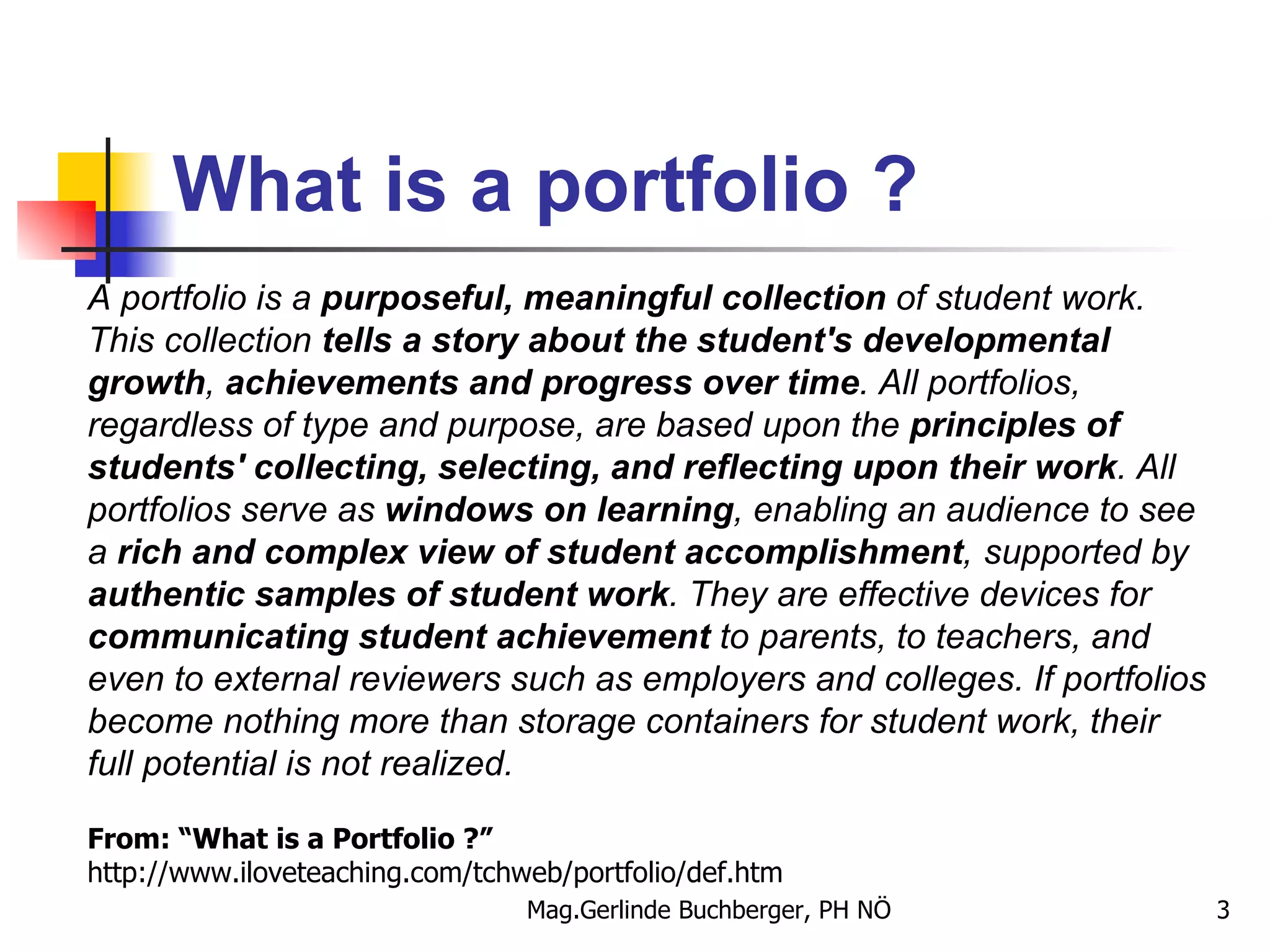 What is a portfolio ? A portfolio is a  purposeful, meaningful collection  of student work. This collection  tells a story about the student's developmental growth ,  achievements and progress over time . All portfolios, regardless of type and purpose, are based upon the  principles of students' collecting, selecting, and reflecting upon their work . All portfolios serve as  windows on learning , enabling an audience to see a  rich and complex view of student accomplishment ,   supported by  authentic samples of student work . They are effective devices for  communicating student achievement  to parents, to teachers, and even to external reviewers such as employers and colleges. If portfolios become nothing more than storage containers for student work, their full potential is not realized. From: “What is a Portfolio ?” http://www.iloveteaching.com/tchweb/portfolio/def.htm 