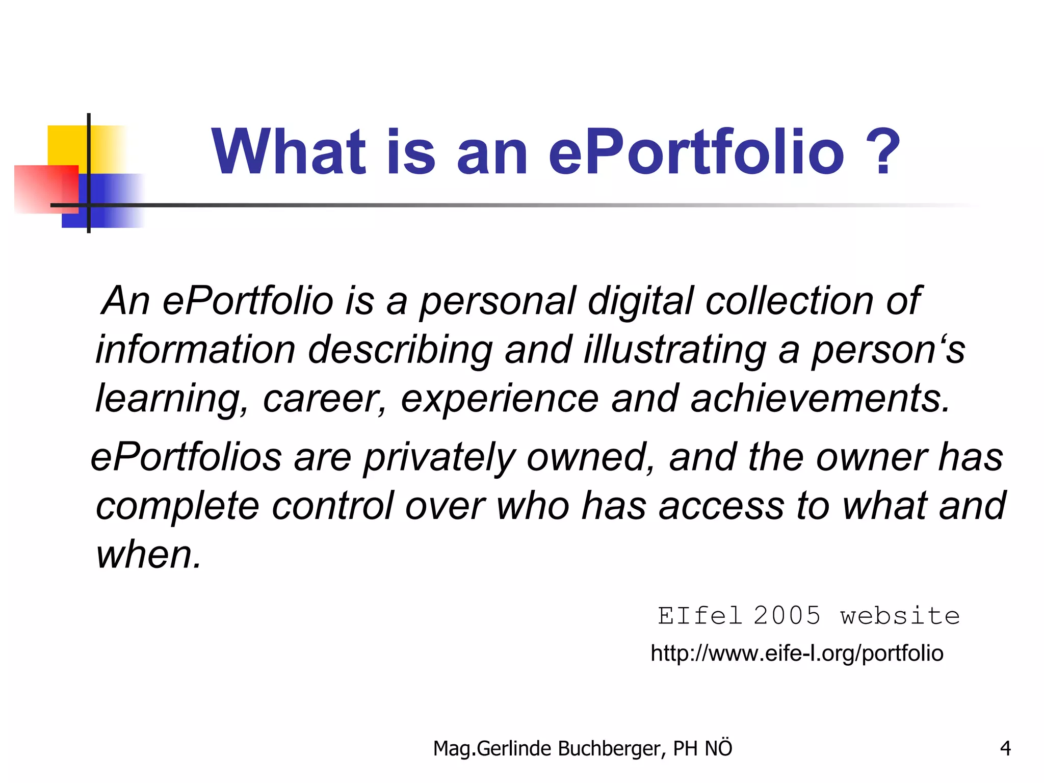 What is an ePortfolio ? An ePortfolio is a personal digital collection of information describing and illustrating a person‘s learning, career, experience and achievements. ePortfolios are privately owned, and the owner has complete control over who has access to what and when.   EIfel   2005 website http://www.eife-l.org/portfolio 