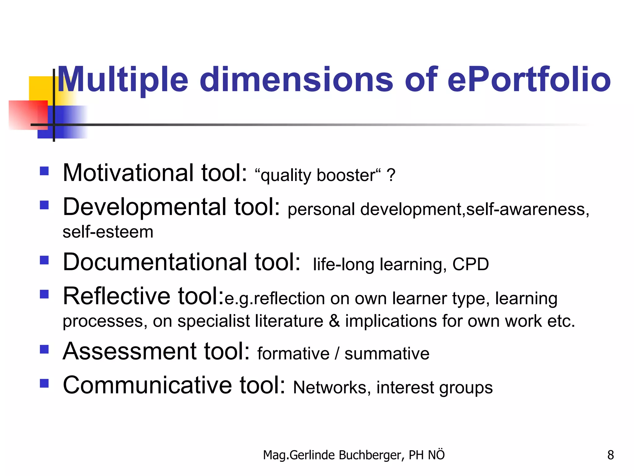 Multiple dimensions of ePortfolio Motivational tool:  “quality booster“ ? Developmental tool:  personal development,self-awareness, self-esteem Documentational tool:   life-long learning, CPD Reflective tool: e.g.reflection on own learner type, learning processes, on specialist literature & implications for own work etc. Assessment tool:  formative / summative Communicative tool:  Networks, interest groups  