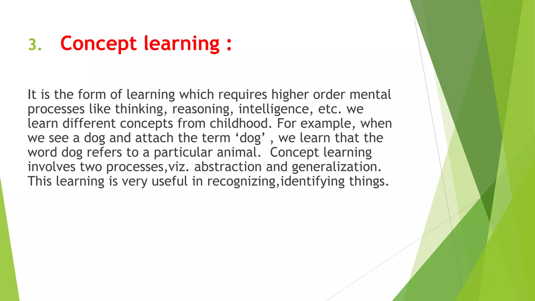 3. Concept learning :
It is the form of learning which requires higher order mental
processes like thinking, reasoning, intelligence, etc. we
learn different concepts from childhood. For example, when
we see a dog and attach the term ‘dog’ , we learn that the
word dog refers to a particular animal. Concept learning
involves two processes,viz. abstraction and generalization.
This learning is very useful in recognizing,identifying things.
 