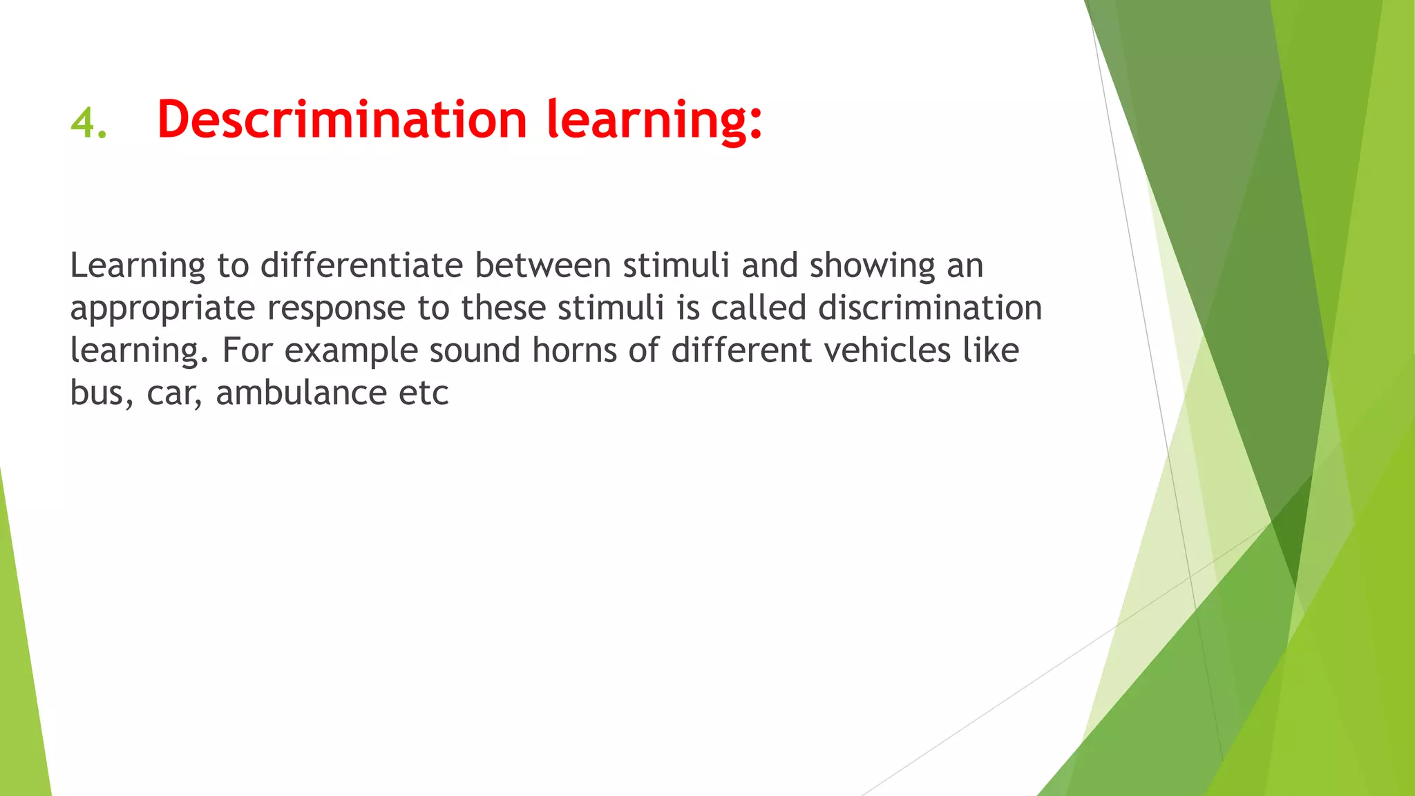 4. Descrimination learning:
Learning to differentiate between stimuli and showing an
appropriate response to these stimuli is called discrimination
learning. For example sound horns of different vehicles like
bus, car, ambulance etc
 