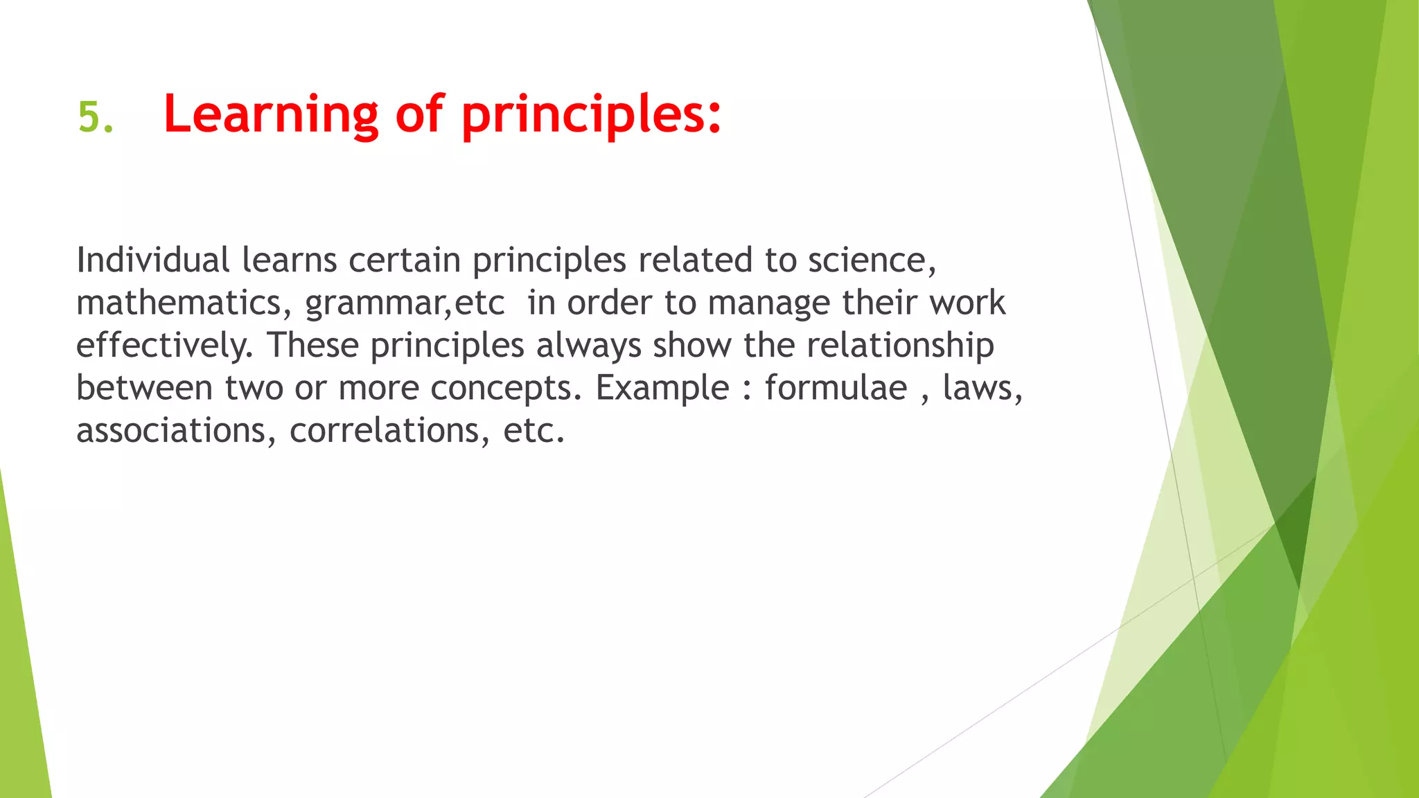 5. Learning of principles:
Individual learns certain principles related to science,
mathematics, grammar,etc in order to manage their work
effectively. These principles always show the relationship
between two or more concepts. Example : formulae , laws,
associations, correlations, etc.
 