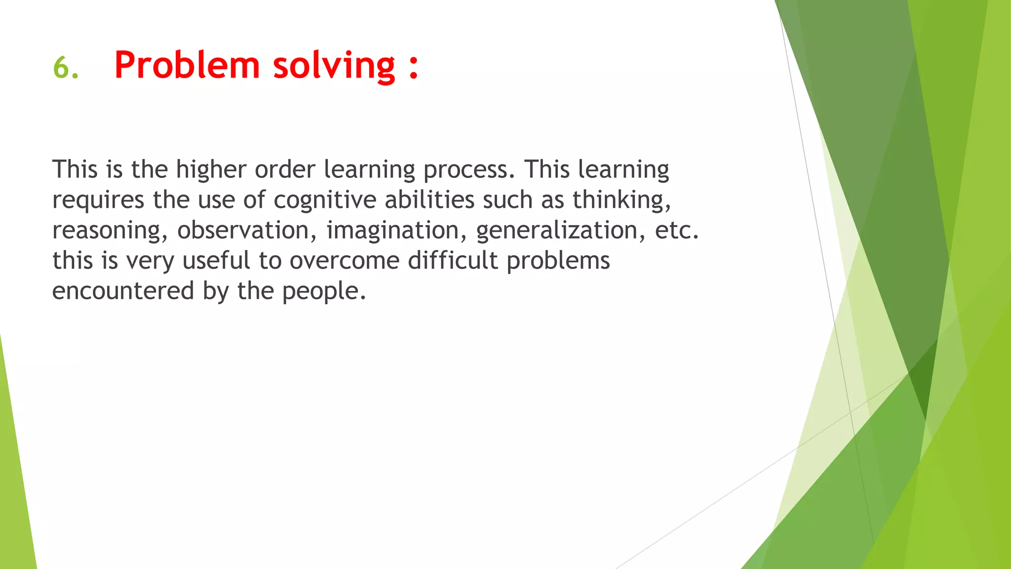 6. Problem solving :
This is the higher order learning process. This learning
requires the use of cognitive abilities such as thinking,
reasoning, observation, imagination, generalization, etc.
this is very useful to overcome difficult problems
encountered by the people.
 