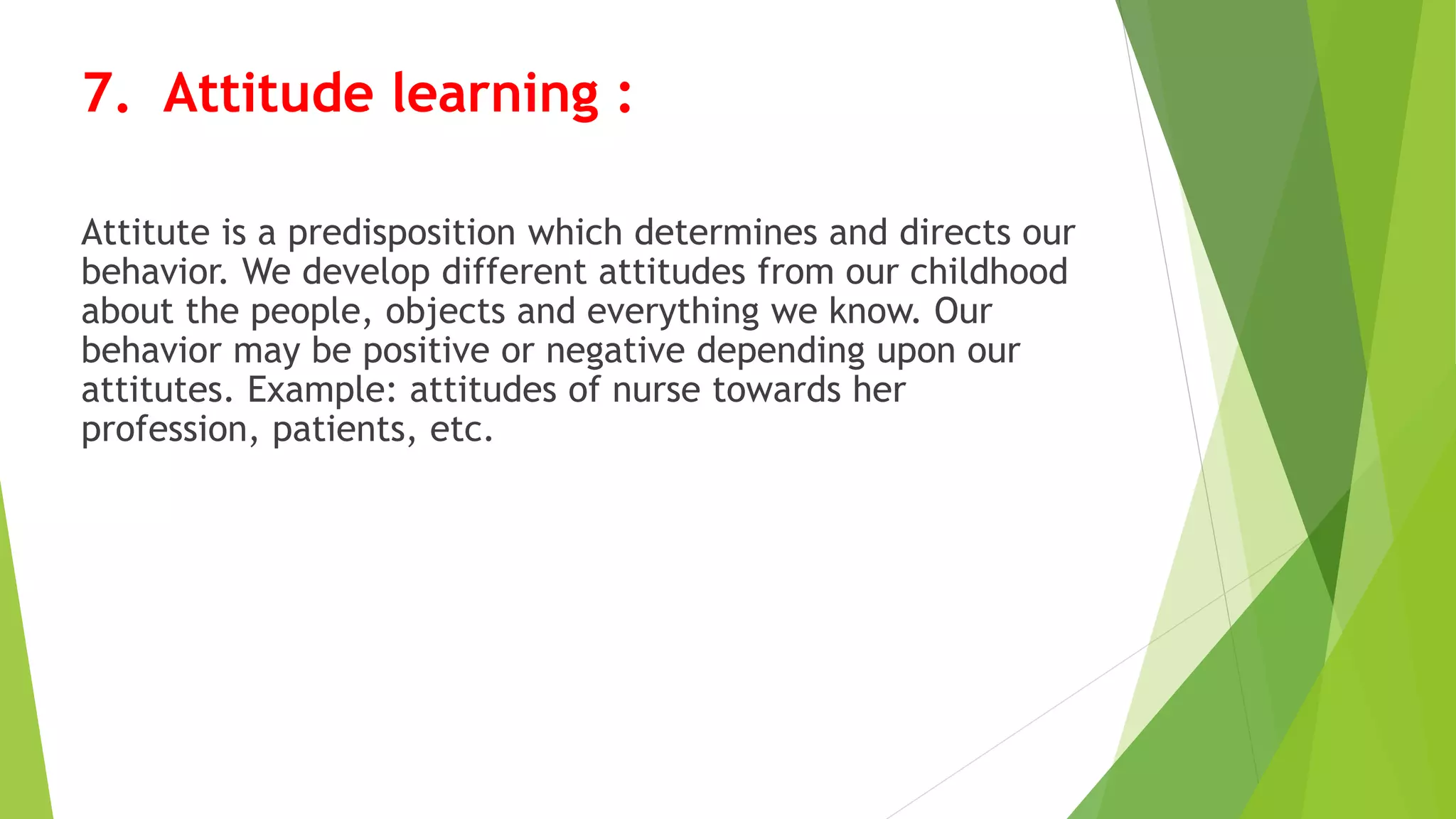 7. Attitude learning :
Attitute is a predisposition which determines and directs our
behavior. We develop different attitudes from our childhood
about the people, objects and everything we know. Our
behavior may be positive or negative depending upon our
attitutes. Example: attitudes of nurse towards her
profession, patients, etc.
 
