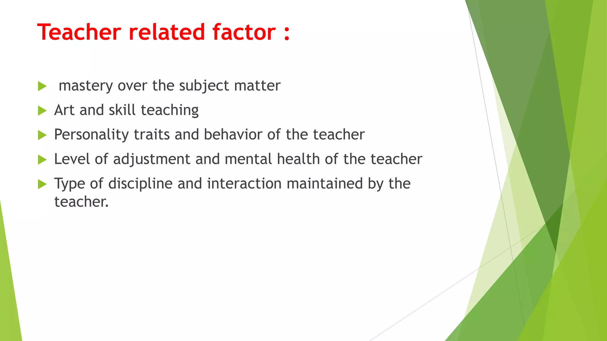 Teacher related factor :
 mastery over the subject matter
 Art and skill teaching
 Personality traits and behavior of the teacher
 Level of adjustment and mental health of the teacher
 Type of discipline and interaction maintained by the
teacher.
 