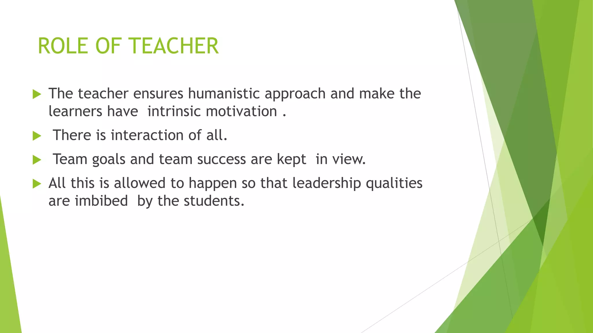 ROLE OF TEACHER
 The teacher ensures humanistic approach and make the
learners have intrinsic motivation .
 There is interaction of all.
 Team goals and team success are kept in view.
 All this is allowed to happen so that leadership qualities
are imbibed by the students.
 