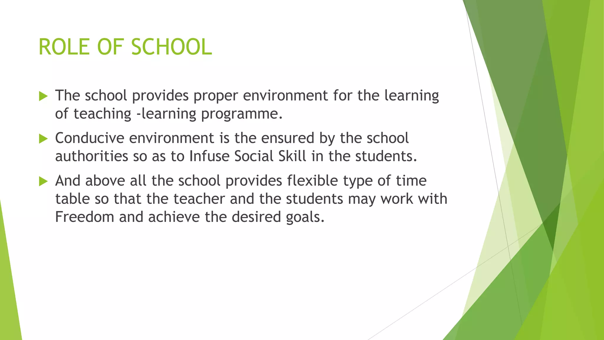ROLE OF SCHOOL
 The school provides proper environment for the learning
of teaching -learning programme.
 Conducive environment is the ensured by the school
authorities so as to Infuse Social Skill in the students.
 And above all the school provides flexible type of time
table so that the teacher and the students may work with
Freedom and achieve the desired goals.
 
