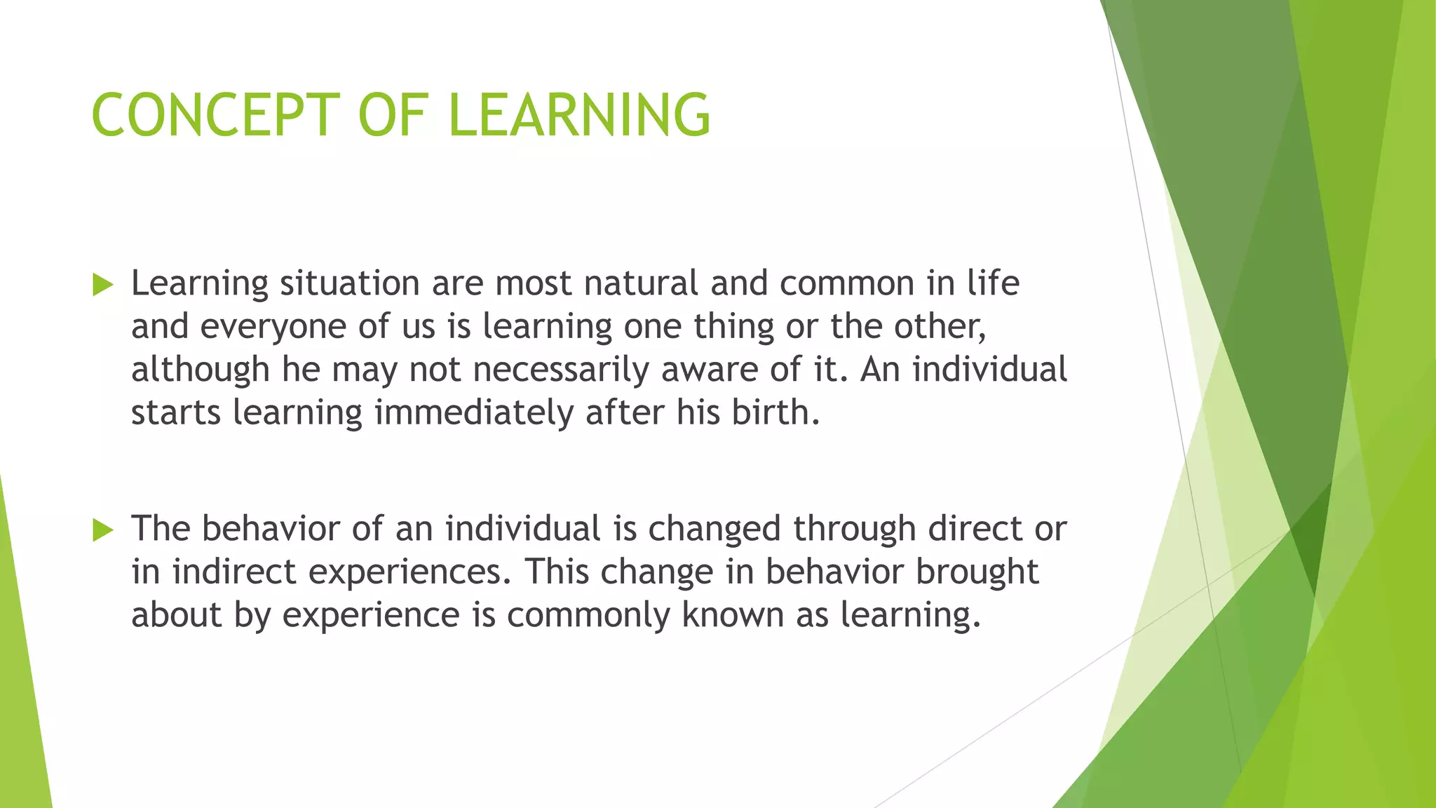 CONCEPT OF LEARNING
 Learning situation are most natural and common in life
and everyone of us is learning one thing or the other,
although he may not necessarily aware of it. An individual
starts learning immediately after his birth.
 The behavior of an individual is changed through direct or
in indirect experiences. This change in behavior brought
about by experience is commonly known as learning.
 