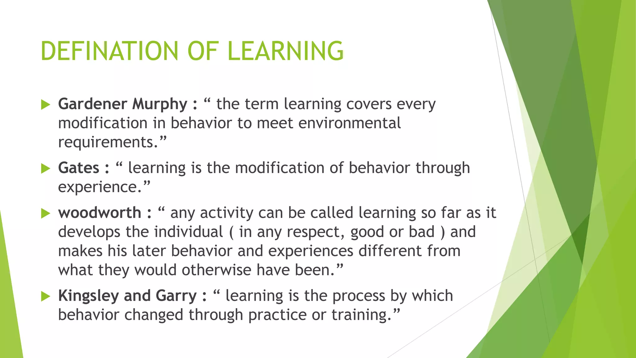 DEFINATION OF LEARNING
 Gardener Murphy : “ the term learning covers every
modification in behavior to meet environmental
requirements.”
 Gates : “ learning is the modification of behavior through
experience.”
 woodworth : “ any activity can be called learning so far as it
develops the individual ( in any respect, good or bad ) and
makes his later behavior and experiences different from
what they would otherwise have been.”
 Kingsley and Garry : “ learning is the process by which
behavior changed through practice or training.”
 