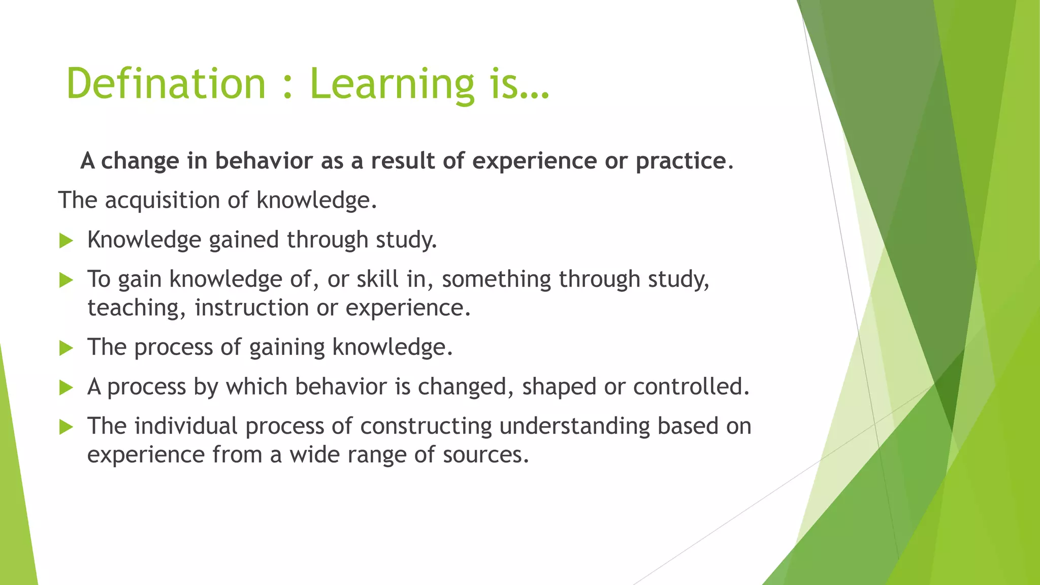 Defination : Learning is…
A change in behavior as a result of experience or practice.
The acquisition of knowledge.
 Knowledge gained through study.
 To gain knowledge of, or skill in, something through study,
teaching, instruction or experience.
 The process of gaining knowledge.
 A process by which behavior is changed, shaped or controlled.
 The individual process of constructing understanding based on
experience from a wide range of sources.
 
