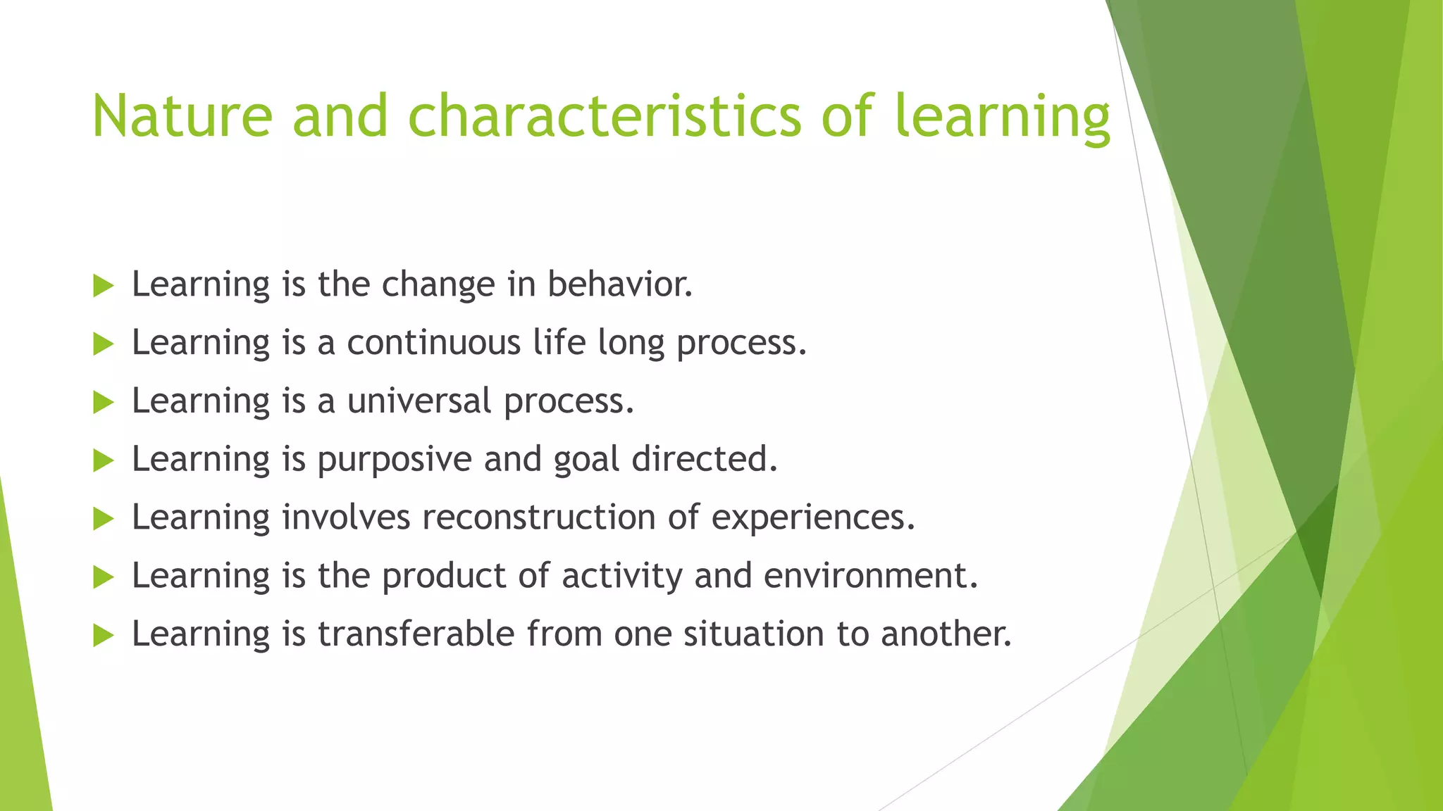 Nature and characteristics of learning
 Learning is the change in behavior.
 Learning is a continuous life long process.
 Learning is a universal process.
 Learning is purposive and goal directed.
 Learning involves reconstruction of experiences.
 Learning is the product of activity and environment.
 Learning is transferable from one situation to another.
 