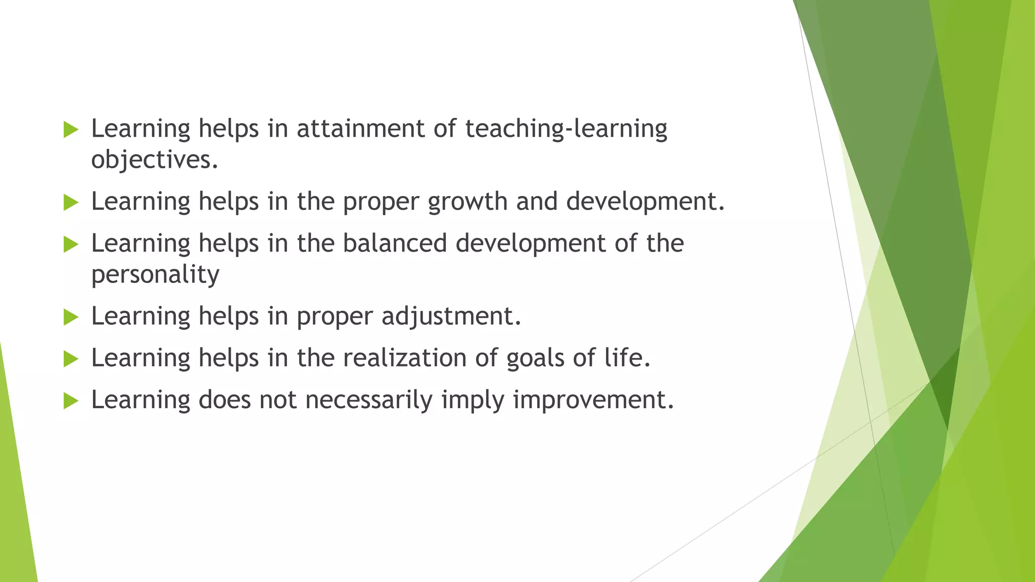  Learning helps in attainment of teaching-learning
objectives.
 Learning helps in the proper growth and development.
 Learning helps in the balanced development of the
personality
 Learning helps in proper adjustment.
 Learning helps in the realization of goals of life.
 Learning does not necessarily imply improvement.
 