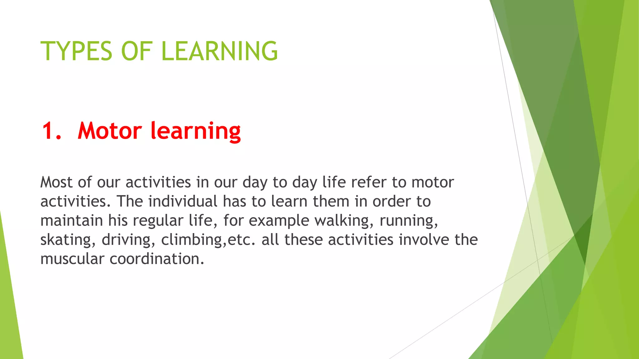 TYPES OF LEARNING
1. Motor learning
Most of our activities in our day to day life refer to motor
activities. The individual has to learn them in order to
maintain his regular life, for example walking, running,
skating, driving, climbing,etc. all these activities involve the
muscular coordination.
 