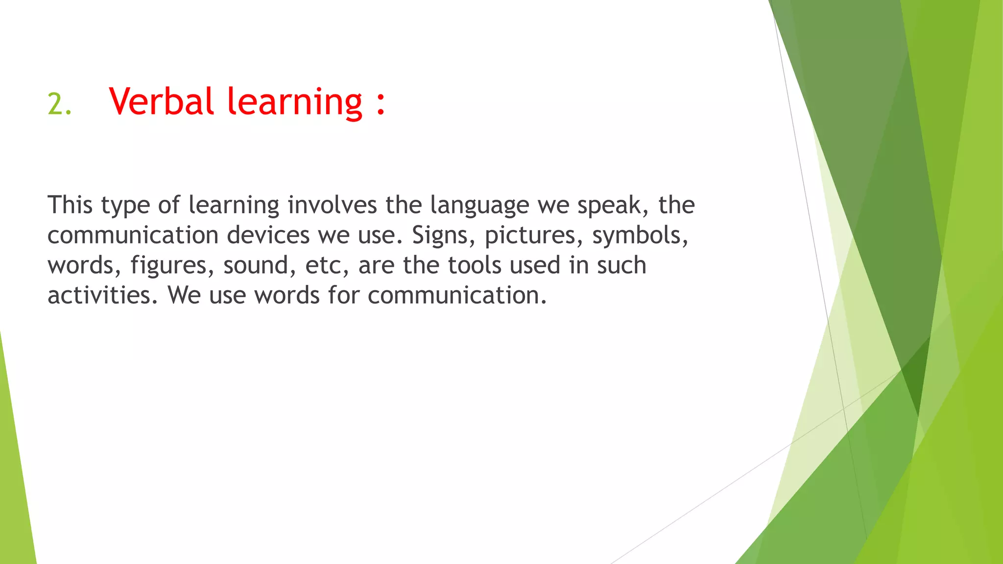 2. Verbal learning :
This type of learning involves the language we speak, the
communication devices we use. Signs, pictures, symbols,
words, figures, sound, etc, are the tools used in such
activities. We use words for communication.
 