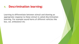 4. Descrimination learning:
Learning to differentiate between stimuli and showing an
appropriate response to these stimuli is called discrimination
learning. For example sound horns of different vehicles like
bus, car, ambulance etc
 